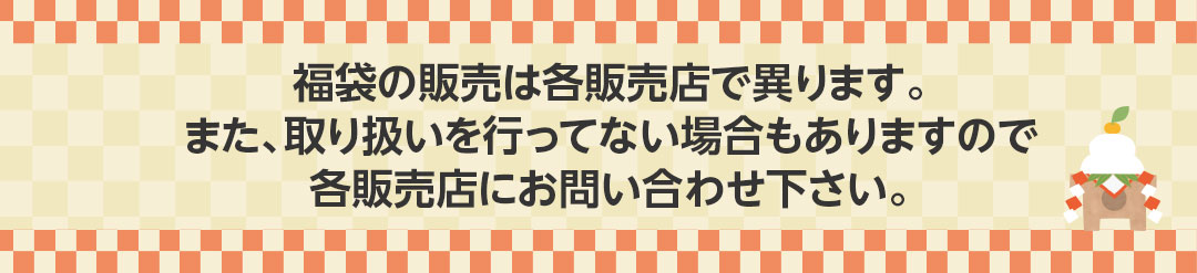 福袋の販売は各販売店で異ります。また、取り扱いを行ってない場合もありますので各販売店にお問い合わせ下さい。