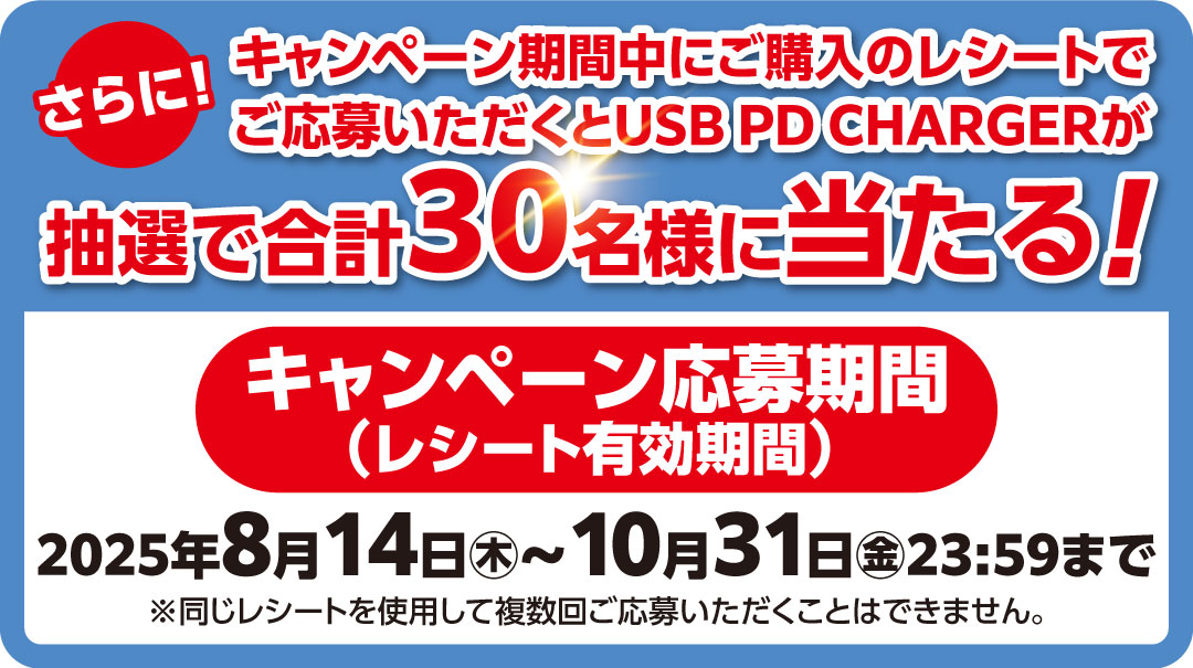さらに!キャンペーン期間中にご購入のレシートでご応募いただくと「USB PD CHARGER」が抽選で合計30名様に当たる!キャンペーン応募期間(レシート有効期間): 2025年8月14日㊍~2025年10月31日㊎23:59まで