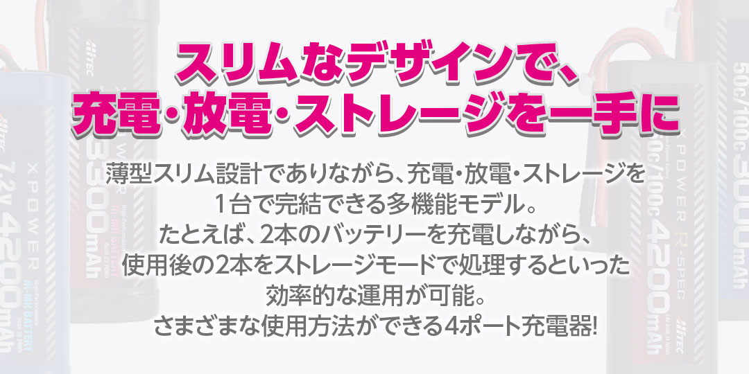 スリムなデザインで、充電・放電・ストレージを一手に 薄型スリム設計でありながら、充電・放電・ストレージを1台で完結できる多機能モデル。たとえば、2本のバッテリーを充電しながら、使用後の2本をストレージモードで処理するといった効率的な運用が可能。さまざまな使用方法ができる4ポート充電器!