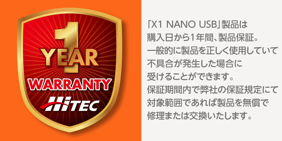 「X1 NANO USB」製品は購入日から1年間、製品保証。一般的に製品を正しく使用していて不具合が発生した場合に受けることができます。保証期間内で弊社の保証規定にて対象範囲であれば製品を無償で修理または交換いたします。