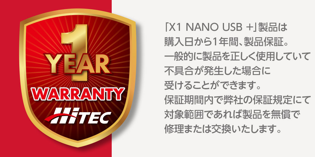 「X1 NANO USB +」製品は購入日から1年間、製品保証。一般的に製品を正しく使用していて不具合が発生した場合に受けることができます。保証期間内で弊社の保証規定にて対象範囲であれば製品を無償で修理または交換いたします。