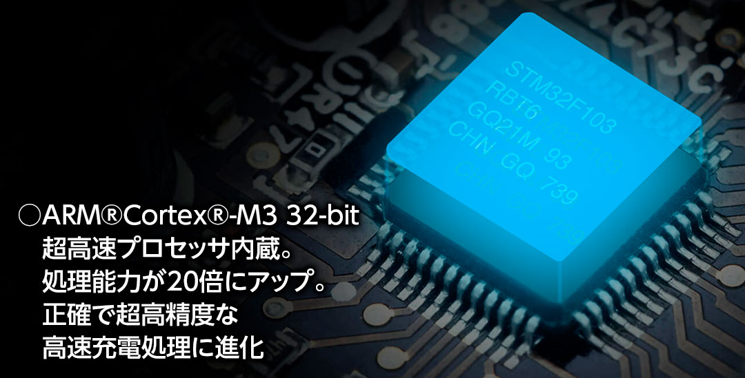 ○ARM®Cortex®-M3 32-bit 超高速プロセッサ内蔵。処理能力が20倍にアップ。正確で超高精度な高速充電処理に進化