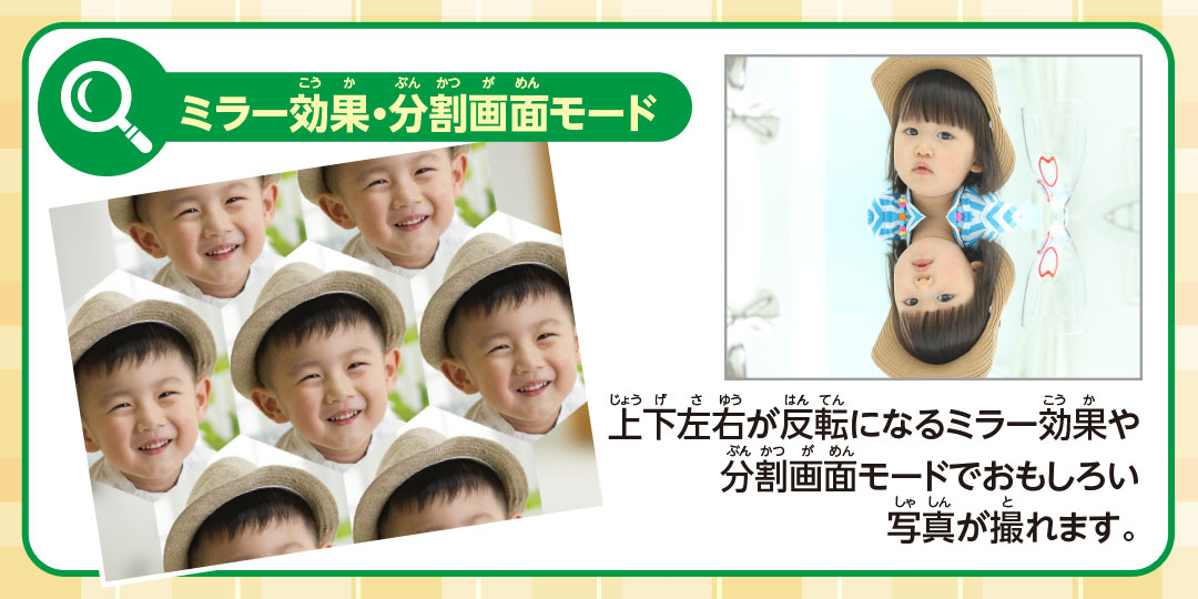 ミラー効果・分割画面モード 上下左右が反転になるミラー効果や分割画面モードでおもしろい写真が撮れます。