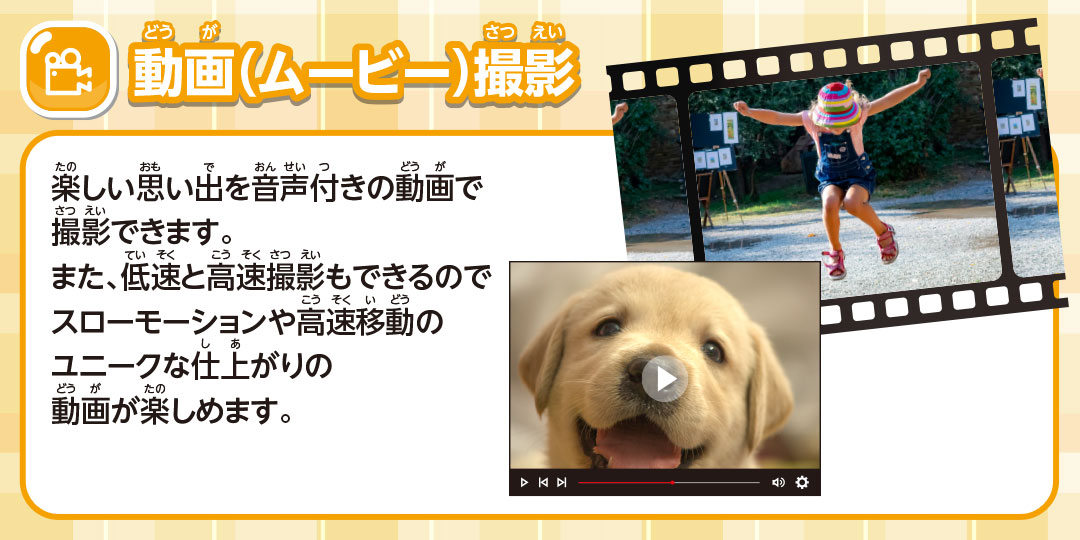 動画(ムービー)撮影 楽しい思い出を音声付きの動画で撮影できます。また、低速と高速撮影もできスローモーションや高速移動のユニークな仕上がりの動画が楽しめます。