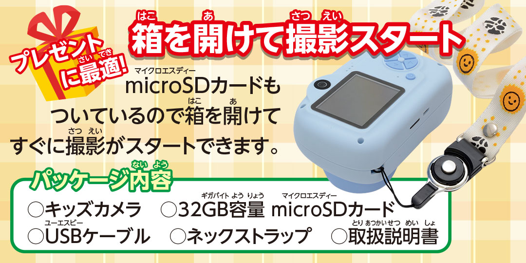 プレゼントに最適! 箱を開けて撮影スタート microSDカードもついているので箱を開けてすぐに撮影がスタートできます。 パッケージ内容○キッズカメラ ○32GB容量 microSDカード ○USBケーブル ○ネックストラップ ○取扱説明書