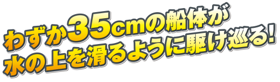 わずか35cmの船体が水の上を滑るように駆け巡る！