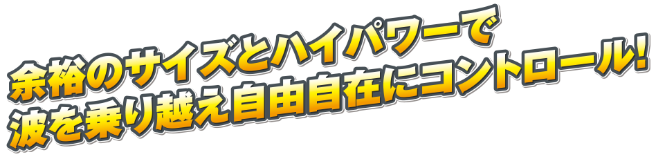 余裕のサイズとハイパワーで波を乗り越え自由自在にコントロール！