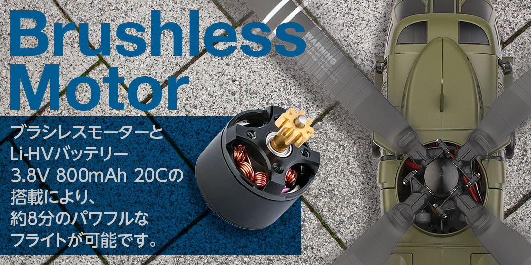 Brushless Motor ●ブラシレスモーターとLi-HVバッテリー3.8V 800mAh 20Cの搭載により、約8分のパワフルなフライトが可能です。